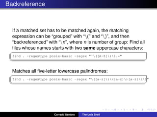 Backreference
If a matched set has to be matched again, the matching
expression can be “grouped” with “(” and “)”, and then
“backreferenced” with “n”, where n is number of group: Find all
ﬁles whose names starts with two same uppercase characters:
✞
find . -regextype posix-basic -regex "ˆ([A-Z])1.*"
✡✝ ✆
Matches all ﬁve-letter lowercase palindromes:
✞
find . -regextype posix-basic -regex "([a-z])([a-z])[a-z]21"
✡✝ ✆
Corrado Santoro The Unix Shell
 