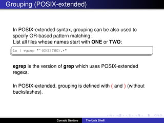 Grouping (POSIX-extended)
In POSIX-extended syntax, grouping can be also used to
specify OR-based pattern matching:
List all ﬁles whose names start with ONE or TWO:
✞
ls | egrep "ˆ(ONE|TWO).*"
✡✝ ✆
egrep is the version of grep which uses POSIX-extended
regexs.
In POSIX-extended, grouping is deﬁned with ( and ) (without
backslashes).
Corrado Santoro The Unix Shell
 