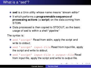 What is a “sed”?
sed is a Unix utility whose name means “stream editor”
It which performs a programmable sequence of
processing actions (a script) on the data coming from
STDIN
Data processed is then copied to STDOUT, so the basic
usage of sed is within a shell “pipeline”
The syntax is:
sed ’script’ Read from stdin, apply the script and
write to stdout;
sed ’script’ input-file Read from input-ﬁle, apply
the script and write to stdout;
sed ’script’ input-file > output-file Read
from input-ﬁle, apply the script and write to output-ﬁle.
Corrado Santoro The Unix Shell
 
