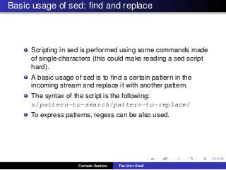 Basic usage of sed: ﬁnd and replace
Scripting in sed is performed using some commands made
of single-characters (this could make reading a sed script
hard).
A basic usage of sed is to ﬁnd a certain pattern in the
incoming stream and replace it with another pattern.
The syntax of the script is the following:
s/pattern-to-search/pattern-to-replace/
To express patterns, regexs can be also used.
Corrado Santoro The Unix Shell
 