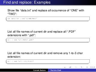 Find and replace: Examples
Show ﬁle “data.txt” and replace all occurrence of “ONE” with
“TWO”:
✞
cat data.txt | sed ’s/ONE/TWO/’
✡✝ ✆
List all ﬁle names of current dir and replace all “.PDF”
extensions with “.pdf”:
✞
ls . | sed ’s/.PDF$/.pdf/’
✡✝ ✆
List all ﬁle names of current dir and remove any 1-to-3 char
extension:
✞
ls . | sed ’s/..{1,3}$//’
✡✝ ✆
Corrado Santoro The Unix Shell
 