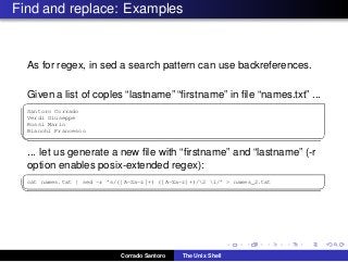 Find and replace: Examples
As for regex, in sed a search pattern can use backreferences.
Given a list of coples “lastname” “ﬁrstname” in ﬁle “names.txt” ...
✞
Santoro Corrado
Verdi Giuseppe
Rossi Mario
Bianchi Francesco
✡✝ ✆
... let us generate a new ﬁle with “ﬁrstname” and “lastname” (-r
option enables posix-extended regex):
✞
cat names.txt | sed -r ’s/([A-Za-z]+) ([A-Za-z]+)/2 1/’ > names_2.txt
✡✝ ✆
Corrado Santoro The Unix Shell
 