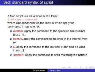 Sed: standard syntax of script
A Sed script is a list of lines of the form:
line-spec command
where line-spec speciﬁes the lines to which apply the
command; it may refer to:
number, apply the command to the speciﬁed line number
(base-1);
from,to, apply the command to the lines in the interval from
to;
$, apply the command to the last line; it can also be used
in from,$;
/pattern/, apply the command to lines matching the pattern
Corrado Santoro The Unix Shell
 