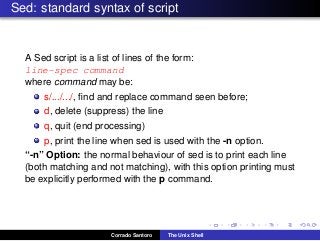 Sed: standard syntax of script
A Sed script is a list of lines of the form:
line-spec command
where command may be:
s/.../.../, ﬁnd and replace command seen before;
d, delete (suppress) the line
q, quit (end processing)
p, print the line when sed is used with the -n option.
“-n” Option: the normal behaviour of sed is to print each line
(both matching and not matching), with this option printing must
be explicitly performed with the p command.
Corrado Santoro The Unix Shell
 