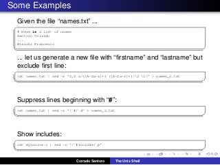 Some Examples
Given the ﬁle “names.txt” ...
✞
# Here is a list of names
Santoro Corrado
...
Bianchi Francesco
✡✝ ✆
... let us generate a new ﬁle with “ﬁrstname” and “lastname” but
exclude ﬁrst line:
✞
cat names.txt | sed -r ’2,$ s/([A-Za-z]+) ([A-Za-z]+)/2 1/’ > names_2.txt
✡✝ ✆
Suppress lines beginning with “#”:
✞
cat names.txt | sed -r ’/ˆ#/ d’ > names_2.txt
✡✝ ✆
Show includes:
✞
cat mysource.c | sed -n ’/ˆ#include/ p’
✡✝ ✆
Corrado Santoro The Unix Shell
 
