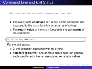 Command Line and Exit Status
/didattica/MasterCloud/shell$ command par1 par2 par3
The executable command is run and all the command line
is passed to the main function as an array of strings.
The return value of the main function is the exit status of
the command.
✞
int main(int argc, char **argv)
✡✝ ✆
For the exit status:
0: the execution succeeds with no errors;
non zero (positive): one or more errors occur (in general,
each speciﬁc error has an associated exit status value).
Corrado Santoro The Unix Shell
 