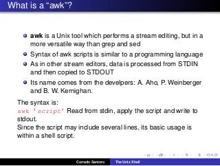 What is a “awk”?
awk is a Unix tool which performs a stream editing, but in a
more versatile way than grep and sed
Syntax of awk scripts is similar to a programming language
As in other stream editors, data is processed from STDIN
and then copied to STDOUT
Its name comes from the develpers: A. Aho, P. Weinberger
and B. W. Kernighan.
The syntax is:
awk ’script’ Read from stdin, apply the script and write to
stdout.
Since the script may include several lines, its basic usage is
within a shell script.
Corrado Santoro The Unix Shell
 