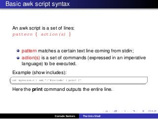 Basic awk script syntax
An awk script is a set of lines:
pattern { action(s) }
pattern matches a certain text line coming from stdin;
action(s) is a set of commands (expressed in an imperative
language) to be executed.
Example (show includes):
✞
cat mysource.c | awk ’/ˆ#include/ { print }’
✡✝ ✆
Here the print command outputs the entire line.
Corrado Santoro The Unix Shell
 
