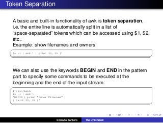 Token Separation
A basic and built-in functionality of awk is token separation,
i.e. the entire line is automatically split in a list of
“space-separated” tokens which can be accessed using $1, $2,
etc..
Example: show ﬁlenames and owners
✞
ls -l | awk ’ { print $3, $9 }’
✡✝ ✆
We can also use the keywords BEGIN and END in the pattern
part to specify some commands to be executed at the
beginning and the end of the input stream:
✞
#!/bin/bash
ls -l | awk 
’BEGIN { print "Owner Filename" }
{ print $3, $9 }’
✡✝ ✆
Corrado Santoro The Unix Shell
 