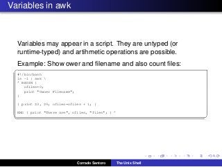 Variables in awk
Variables may appear in a script. They are untyped (or
runtime-typed) and artihmetic operations are possible.
Example: Show ower and ﬁlename and also count ﬁles:
✞
#!/bin/bash
ls -l | awk 
’ BEGIN {
nfiles=0;
print "Owner Filename";
}
{ print $3, $9; nfiles=nfiles + 1; }
END { print "There are", nfiles, "files"; } ’
✡✝ ✆
Corrado Santoro The Unix Shell
 