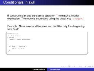 Conditionals in awk
if constructs can use the special operator “˜” to match a regular
expression. The regex is expressed using the usual way: /regex/
Example: Show ower and ﬁlename and but ﬁlter only ﬁles beginning
with “test”
✞
#!/bin/bash
ls -l | awk 
’ BEGIN {
print "Owner Filename";
}
{
if ($9 ˜ /ˆtest/) {
print $3, $9;
}
}’
✡✝ ✆
Corrado Santoro The Unix Shell
 