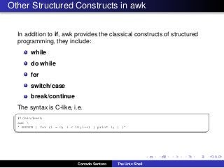 Other Structured Constructs in awk
In addition to if, awk provides the classical constructs of structured
programming, they include:
while
do while
for
switch/case
break/continue
The syntax is C-like, i.e.
✞
#!/bin/bash
awk 
’ BEGIN { for (i = 0; i < 10;i++) { print i; } }’
✡✝ ✆
Corrado Santoro The Unix Shell
 