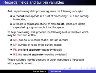 Records, ﬁelds and built-in variables
Awk, in performing stdin processing, uses the following concepts:
A record corresponds to a “unit of processing”, i.e. a line coming
from stdin;
A record is composed of one or more ﬁelds, which are literals
separated by a given symbol, i.e. the space.
To help processing, awk provides the following built-in variables which
may be read and written:
NR, number of records, that is, the line number
NF, number of ﬁelds of the current record
FS, the ﬁeld separator (space by default)
RS, the record separator (newline by default)
These variables may be changed in order to process a ﬁle/stream
with a speciﬁc format.
Corrado Santoro The Unix Shell
 