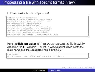 Processing a ﬁle with speciﬁc format in awk
Let us consider the /etc/passwd ﬁle:
✞
root:x:0:0:root:/root:/bin/bash
daemon:x:1:1:daemon:/usr/sbin:/usr/sbin/nologin
bin:x:2:2:bin:/bin:/usr/sbin/nologin
sys:x:3:3:sys:/dev:/usr/sbin/nologin
sync:x:4:65534:sync:/bin:/bin/sync
games:x:5:60:games:/usr/games:/usr/sbin/nologin
man:x:6:12:man:/var/cache/man:/usr/sbin/nologin
lp:x:7:7:lp:/var/spool/lpd:/usr/sbin/nologin
mail:x:8:8:mail:/var/mail:/usr/sbin/nologin
corrado:x:1000:1000:Corrado,,,:/home/corrado:/bin/bash
✡✝ ✆
Here the ﬁeld separator is “:”, so we can process the ﬁle in awk by
changing the FS variable. E.g. let us write a script which prints the
login name and the associated home directory:
✞
#!/bin/bash
cat /etc/passwd | awk ’ BEGIN { FS=":" } { print $1, $6; } ’
✡✝ ✆
Corrado Santoro The Unix Shell
 