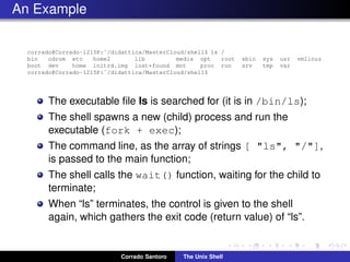 An Example
corrado@Corrado-1215P:˜/didattica/MasterCloud/shell$ ls /
bin cdrom etc home2 lib media opt root sbin sys usr vmlinuz
boot dev home initrd.img lost+found mnt proc run srv tmp var
corrado@Corrado-1215P:˜/didattica/MasterCloud/shell$
The executable ﬁle ls is searched for (it is in /bin/ls);
The shell spawns a new (child) process and run the
executable (fork + exec);
The command line, as the array of strings [ "ls", "/"],
is passed to the main function;
The shell calls the wait() function, waiting for the child to
terminate;
When “ls” terminates, the control is given to the shell
again, which gathers the exit code (return value) of “ls”.
Corrado Santoro The Unix Shell
 