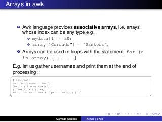 Arrays in awk
Awk language provides associative arrays, i.e. arrays
whose index can be any type,e.g.
mydata[1] = 20;
array["Corrado"] = "Santoro";
Arrays can be used in loops with the statement: for (a
in array) { .... }
E.g. let us gather usernames and print them at the end of
processing:
✞
#!/bin/bash
cat /etc/passwd | awk 
’BEGIN { i = 0; FS=":"; }
{ user[i] = $1; i++; }
END { for (u in user) { print user[u]; } }’
✡✝ ✆
Corrado Santoro The Unix Shell
 