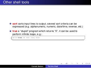 Other shell tools
sort sorts input lines to output, several sort criteria can be
expressed (e.g. alphanumeric, numeric, date/time, reverse, etc.)
true a “stupid” program which returns “0”, it can be used to
perform inﬁnite loops, e.g.:✞
while true; do echo ciao; done
✡✝ ✆
Corrado Santoro The Unix Shell
 
