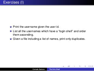 Exercises (I)
Print the username given the user id.
List all the usernames which have a “login shell” and order
them ascending.
Given a ﬁle including a list of names, print only duplicates.
Corrado Santoro The Unix Shell
 