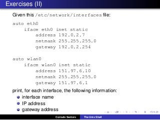 Exercises (II)
Given this /etc/network/interfaces ﬁle:
auto eth0
iface eth0 inet static
address 192.0.2.7
netmask 255.255.255.0
gateway 192.0.2.254
auto wlan0
iface wlan0 inet static
address 151.97.6.10
netmask 255.255.255.0
gateway 151.97.6.1
print, for each interface, the following information:
interface name
IP address
gateway address
Corrado Santoro The Unix Shell
 