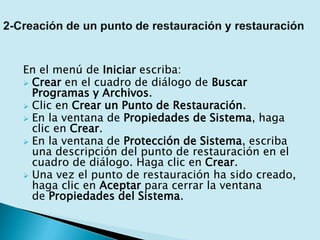 En el menú de Iniciar escriba:
 Crear en el cuadro de diálogo de Buscar
Programas y Archivos.
 Clic en Crear un Punto de Restauración.
 En la ventana de Propiedades de Sistema, haga
clic en Crear.
 En la ventana de Protección de Sistema, escriba
una descripción del punto de restauración en el
cuadro de diálogo. Haga clic en Crear.
 Una vez el punto de restauración ha sido creado,
haga clic en Aceptar para cerrar la ventana
de Propiedades del Sistema.
 