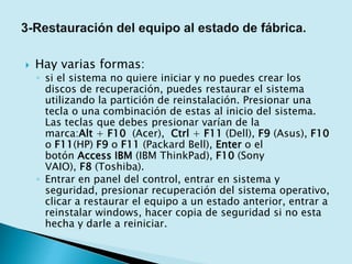  Hay varias formas:
◦ si el sistema no quiere iniciar y no puedes crear los
discos de recuperación, puedes restaurar el sistema
utilizando la partición de reinstalación. Presionar una
tecla o una combinación de estas al inicio del sistema.
Las teclas que debes presionar varían de la
marca:Alt + F10 (Acer), Ctrl + F11 (Dell), F9 (Asus), F10
o F11(HP) F9 o F11 (Packard Bell), Enter o el
botón Access IBM (IBM ThinkPad), F10 (Sony
VAIO), F8 (Toshiba).
◦ Entrar en panel del control, entrar en sistema y
seguridad, presionar recuperación del sistema operativo,
clicar a restaurar el equipo a un estado anterior, entrar a
reinstalar windows, hacer copia de seguridad si no esta
hecha y darle a reiniciar.
 