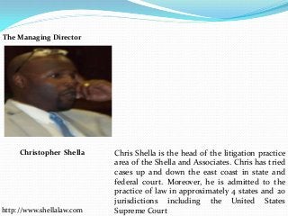 Chris Shella is the head of the litigation practice
area of the Shella and Associates. Chris has tried
cases up and down the east coast in state and
federal court. Moreover, he is admitted to the
practice of law in approximately 4 states and 20
jurisdictions including the United States
Supreme Courthttp://www.shellalaw.com
Christopher Shella
The Managing Director
 