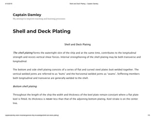 4/10/2019 Shell and Deck Plating – Captain Damley
captaindamley.net/e-modules/general-ship-knowledge/shell-and-deck-plating/ 1/6
Captain Damley
My attempt to improve teaching and learning processes
Shell and Deck Plating
Shell and Deck Plating
The shell plating forms the watertight skin of the ship and at the same time, contributes to the longitudinal
strength and resists vertical shear forces. Internal strengthening of the shell plating may be both transverse and
longitudinal.
The bottom and side shell plating consists of a series of flat and curved steel plates butt welded together. The
vertical welded joints are referred to as ‘butts’ and the horizontal welded joints as ‘seams’. Stiffening members
both longitudinal and transverse are generally welded to the shell.
Bottom shell plating
Throughout the length of the ship the width and thickness of the keel plate remain constant where a flat plate
keel is fitted. Its thickness is never less than that of the adjoining bottom plating. Keel strake is on the center
line.
 