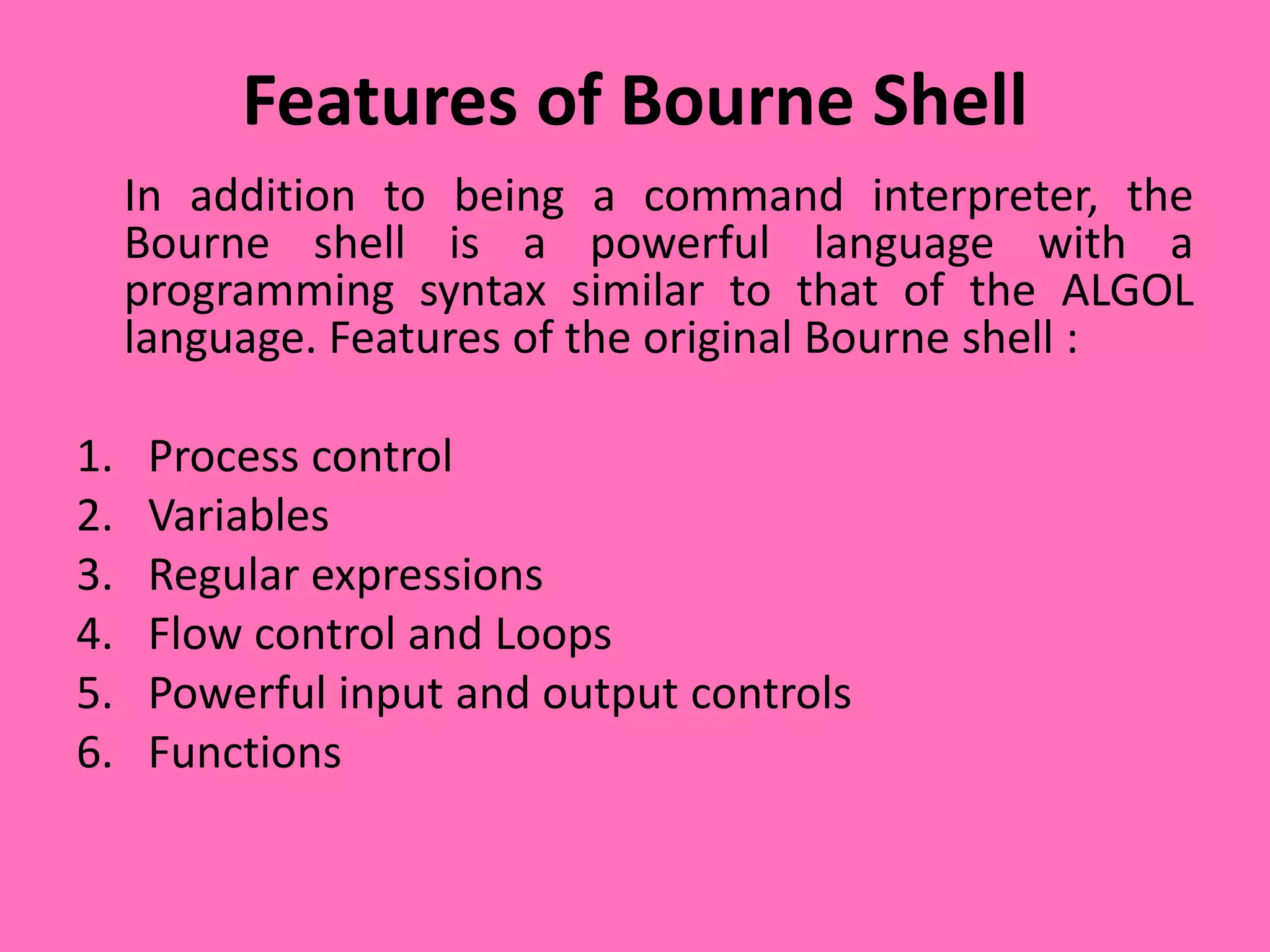 Features of Bourne Shell
In addition to being a command interpreter, the
Bourne shell is a powerful language with a
programming syntax similar to that of the ALGOL
language. Features of the original Bourne shell :
1. Process control
2. Variables
3. Regular expressions
4. Flow control and Loops
5. Powerful input and output controls
6. Functions
 