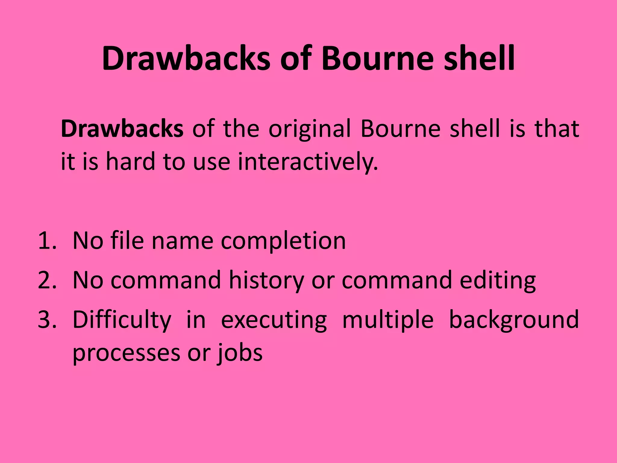 Drawbacks of Bourne shell
Drawbacks of the original Bourne shell is that
it is hard to use interactively.
1. No file name completion
2. No command history or command editing
3. Difficulty in executing multiple background
processes or jobs
 