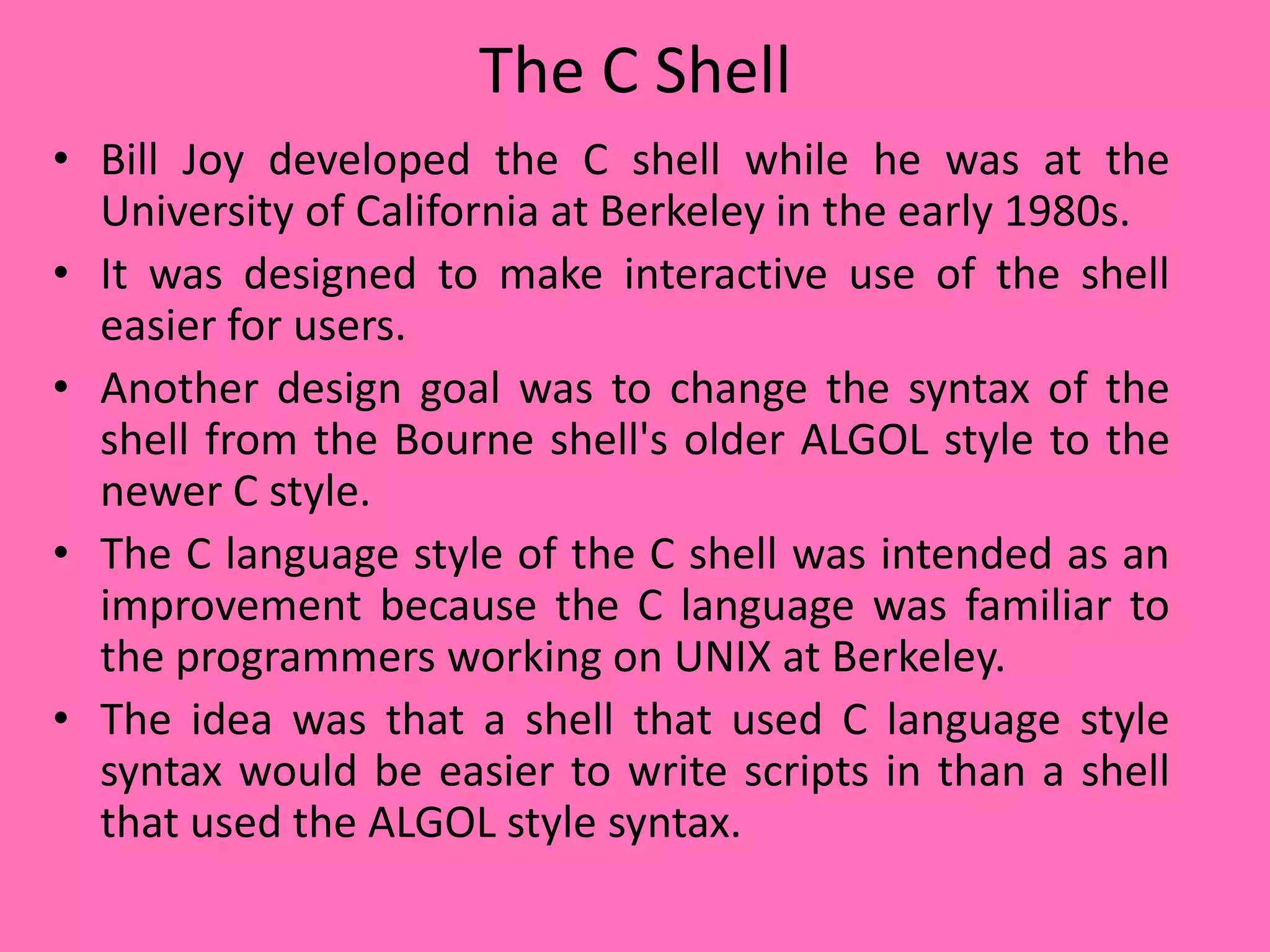 The C Shell
• Bill Joy developed the C shell while he was at the
University of California at Berkeley in the early 1980s.
• It was designed to make interactive use of the shell
easier for users.
• Another design goal was to change the syntax of the
shell from the Bourne shell's older ALGOL style to the
newer C style.
• The C language style of the C shell was intended as an
improvement because the C language was familiar to
the programmers working on UNIX at Berkeley.
• The idea was that a shell that used C language style
syntax would be easier to write scripts in than a shell
that used the ALGOL style syntax.
 