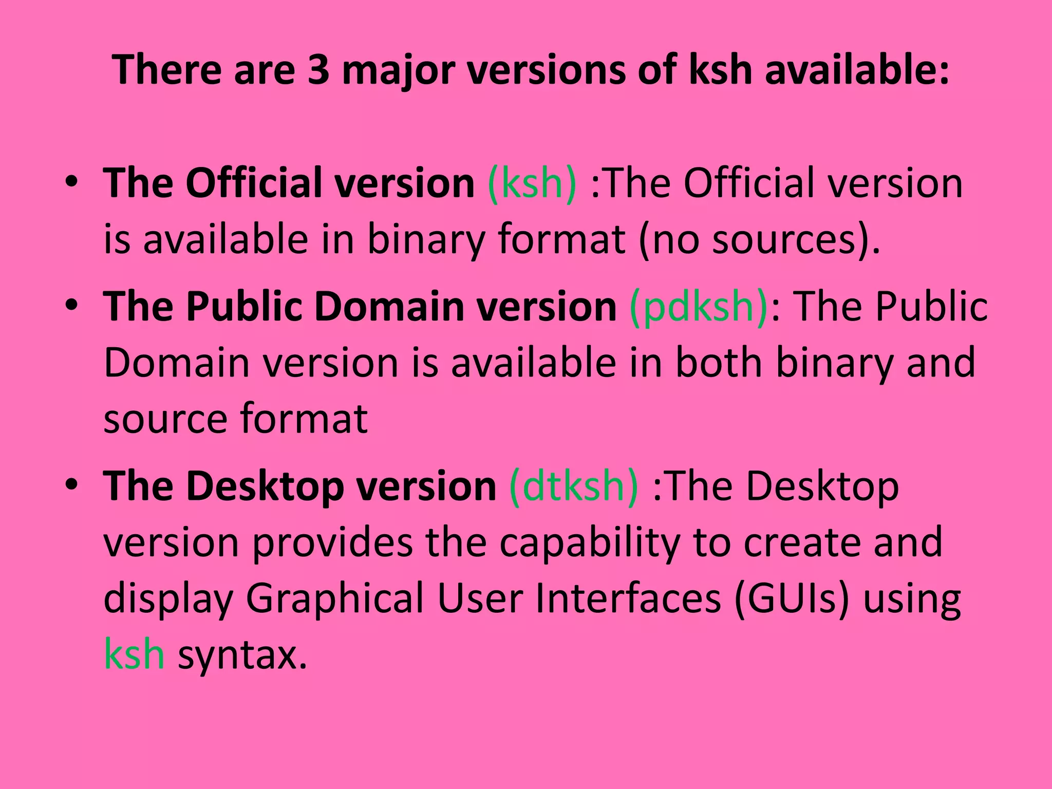There are 3 major versions of ksh available:
• The Official version (ksh) :The Official version
is available in binary format (no sources).
• The Public Domain version (pdksh): The Public
Domain version is available in both binary and
source format
• The Desktop version (dtksh) :The Desktop
version provides the capability to create and
display Graphical User Interfaces (GUIs) using
ksh syntax.
 