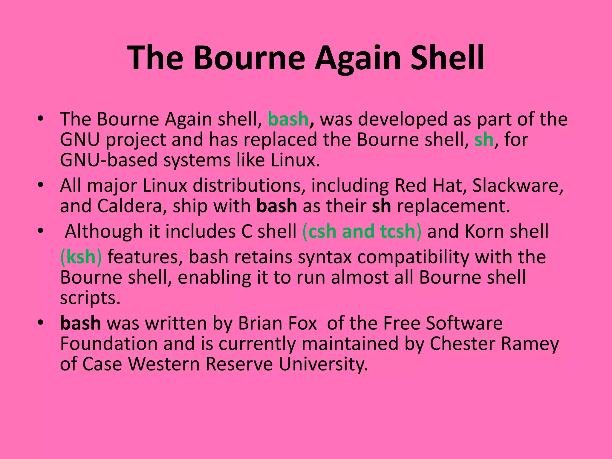 The Bourne Again Shell
• The Bourne Again shell, bash, was developed as part of the
GNU project and has replaced the Bourne shell, sh, for
GNU-based systems like Linux.
• All major Linux distributions, including Red Hat, Slackware,
and Caldera, ship with bash as their sh replacement.
• Although it includes C shell (csh and tcsh) and Korn shell
(ksh) features, bash retains syntax compatibility with the
Bourne shell, enabling it to run almost all Bourne shell
scripts.
• bash was written by Brian Fox of the Free Software
Foundation and is currently maintained by Chester Ramey
of Case Western Reserve University.
 