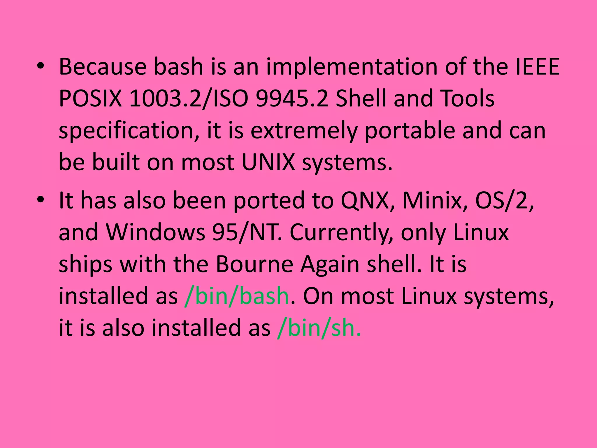 • Because bash is an implementation of the IEEE
POSIX 1003.2/ISO 9945.2 Shell and Tools
specification, it is extremely portable and can
be built on most UNIX systems.
• It has also been ported to QNX, Minix, OS/2,
and Windows 95/NT. Currently, only Linux
ships with the Bourne Again shell. It is
installed as /bin/bash. On most Linux systems,
it is also installed as /bin/sh.
 