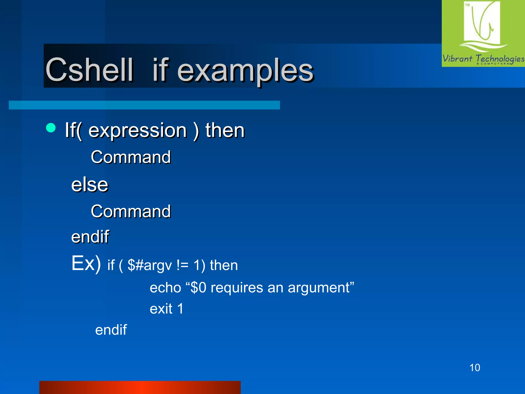 10 
CCsshheellll iiff eexxaammpplleess 
IIff(( eexxpprreessssiioonn )) tthheenn 
CCoommmmaanndd 
eellssee 
CCoommmmaanndd 
eennddiiff 
Ex) if ( $#argv != 1) then 
echo “$0 requires an argument” 
exit 1 
endif 
 