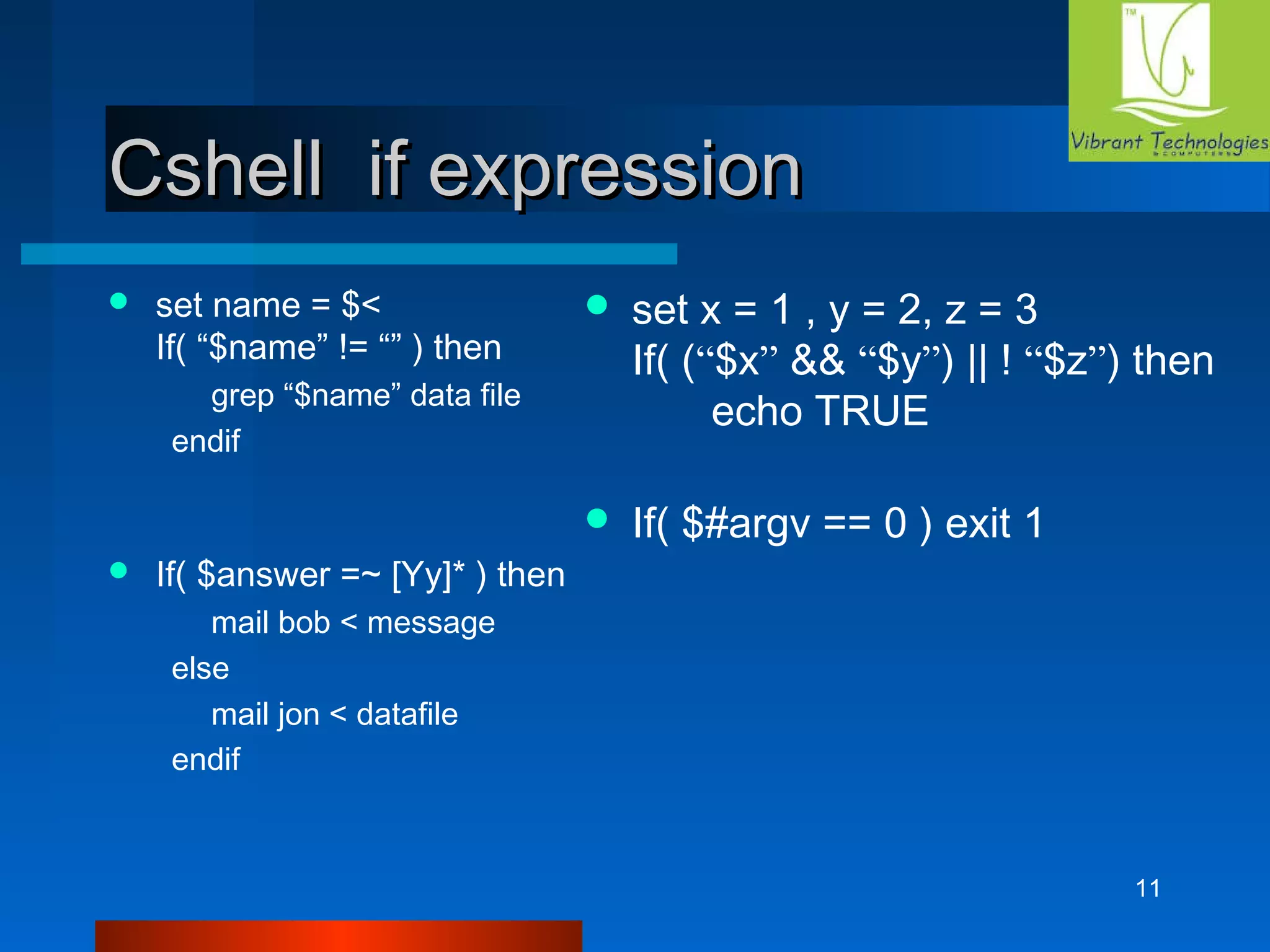 11 
CCsshheellll iiff eexxpprreessssiioonn 
 set name = $< 
If( “$name” != “” ) then 
grep “$name” data file 
endif 
 If( $answer =~ [Yy]* ) then 
mail bob < message 
else 
mail jon < datafile 
endif 
 set x = 1 , y = 2, z = 3 
If( (“$x” && “$y”) || ! “$z”) then 
echo TRUE 
 If( $#argv == 0 ) exit 1 
 