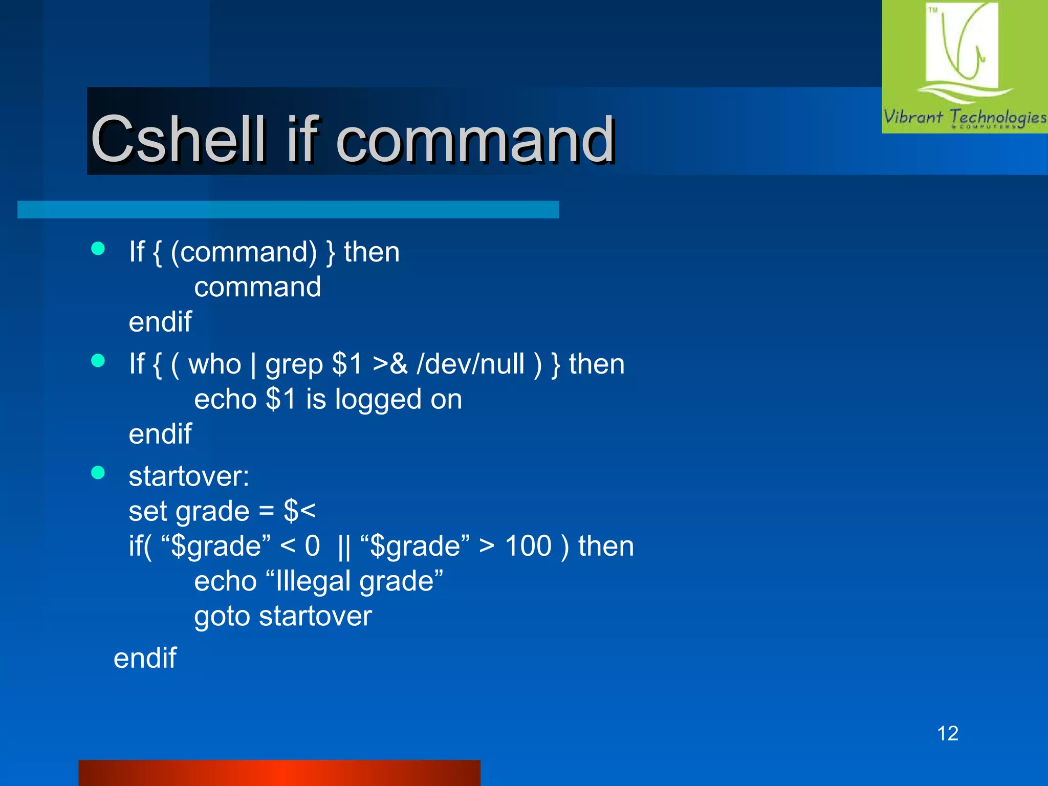 12 
CCsshheellll iiff ccoommmmaanndd 
 If { (command) } then 
command 
endif 
 If { ( who | grep $1 >& /dev/null ) } then 
echo $1 is logged on 
endif 
 startover: 
set grade = $< 
if( “$grade” < 0 || “$grade” > 100 ) then 
echo “Illegal grade” 
goto startover 
endif 
 