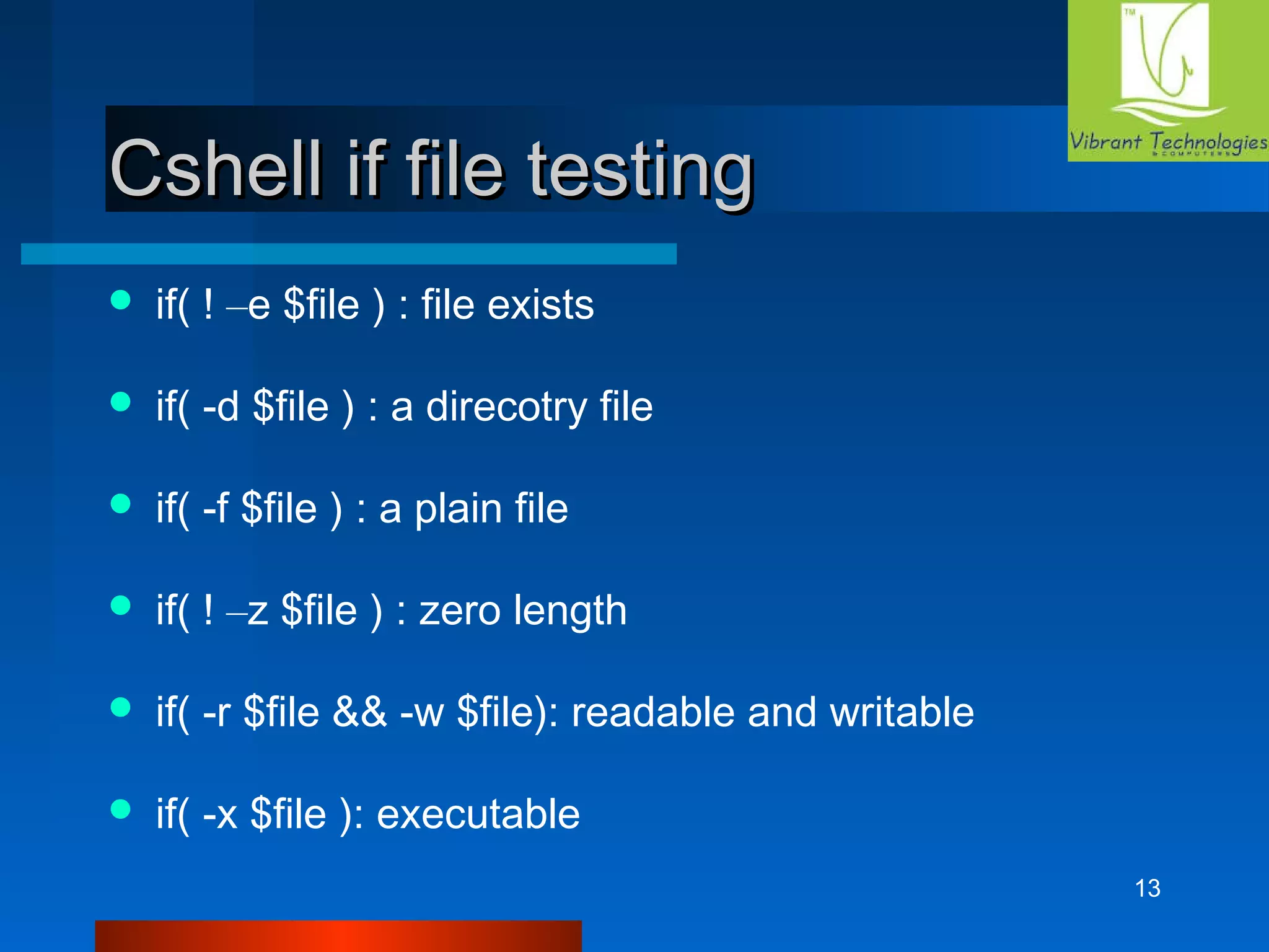 13 
CCsshheellll iiff ffiillee tteessttiinngg 
 if( ! –e $file ) : file exists 
 if( -d $file ) : a direcotry file 
 if( -f $file ) : a plain file 
 if( ! –z $file ) : zero length 
 if( -r $file && -w $file): readable and writable 
 if( -x $file ): executable 
 