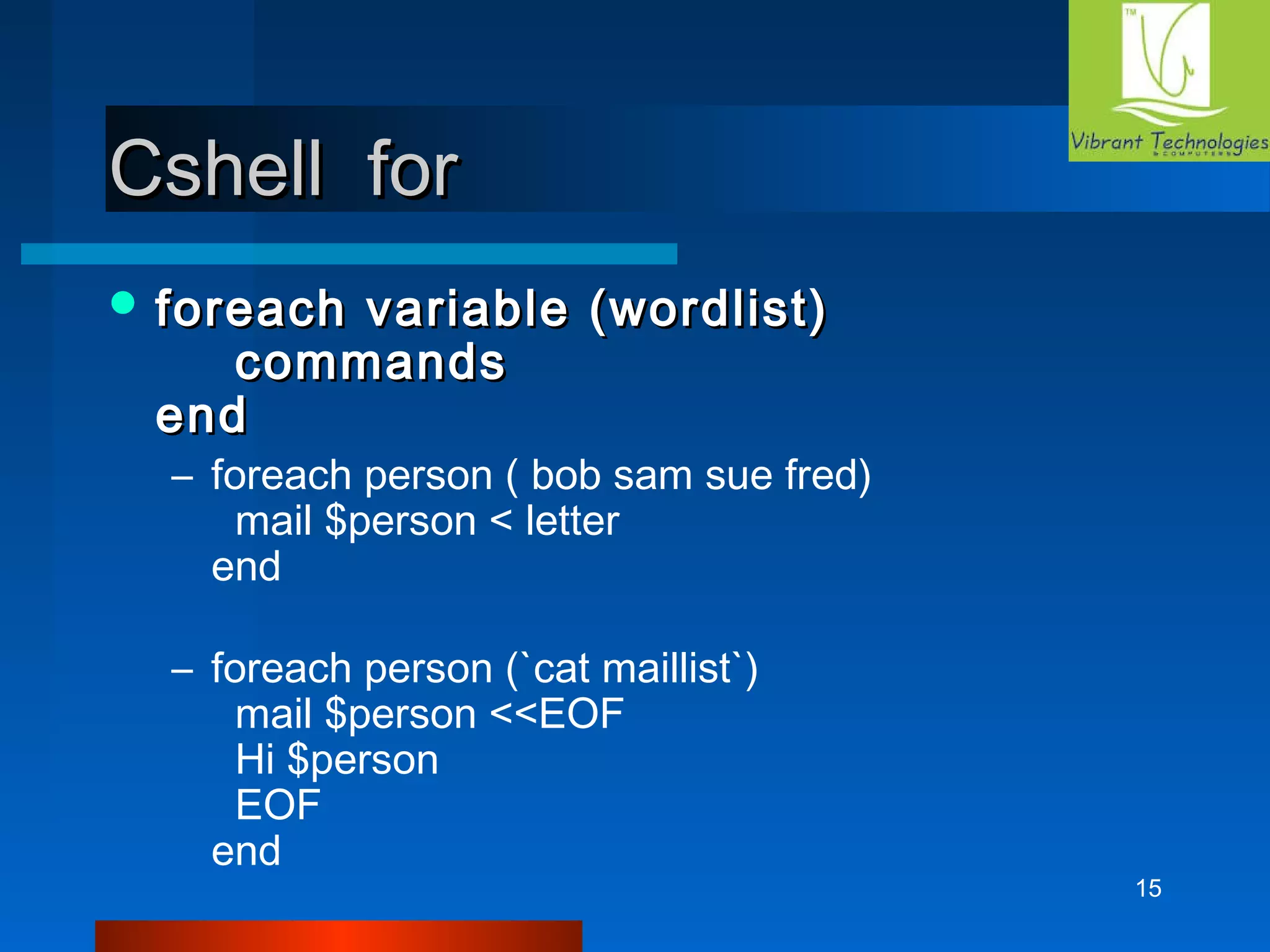 15 
CCsshheellll ffoorr 
ffoorreeaacchh vvaarriiaabbllee ((wwoorrddlliisstt)) 
ccoommmmaannddss 
eenndd 
– foreach person ( bob sam sue fred) 
mail $person < letter 
end 
– foreach person (`cat maillist`) 
mail $person <<EOF 
Hi $person 
EOF 
end 
 