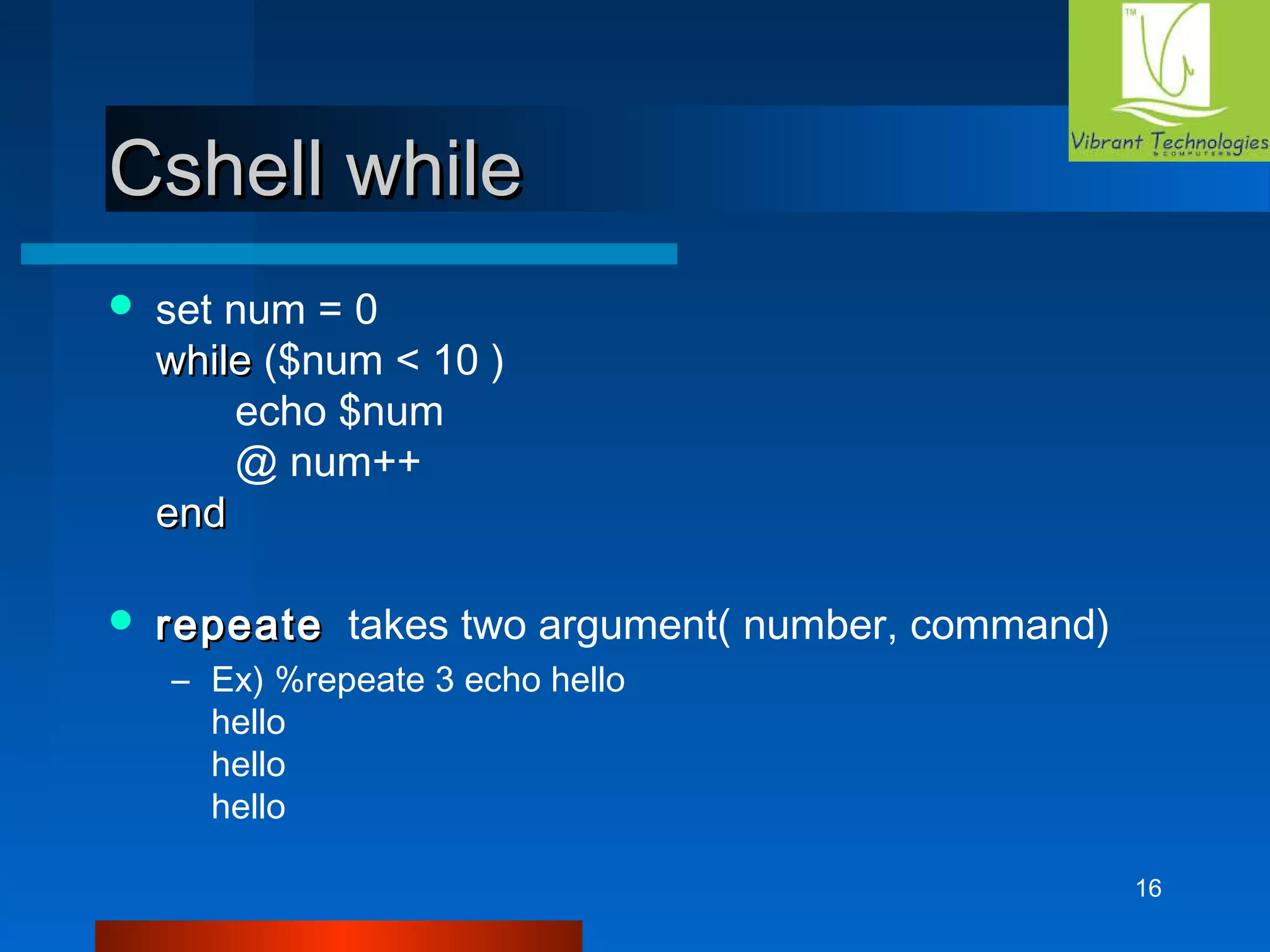 16 
CCsshheellll wwhhiillee 
 set num = 0 
wwhhiillee ($num < 10 ) 
echo $num 
@ num++ 
eenndd 
 rreeppeeaattee takes two argument( number, command) 
– Ex) %repeate 3 echo hello 
hello 
hello 
hello 
 