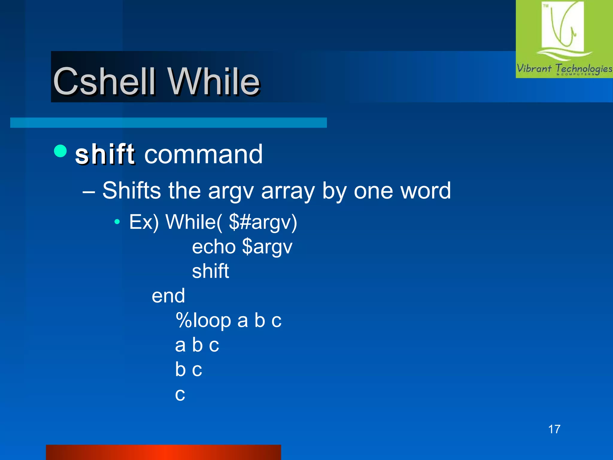 17 
CCsshheellll WWhhiillee 
sshhiifftt command 
– Shifts the argv array by one word 
• Ex) While( $#argv) 
echo $argv 
shift 
end 
%loop a b c 
a b c 
b c 
c 
 