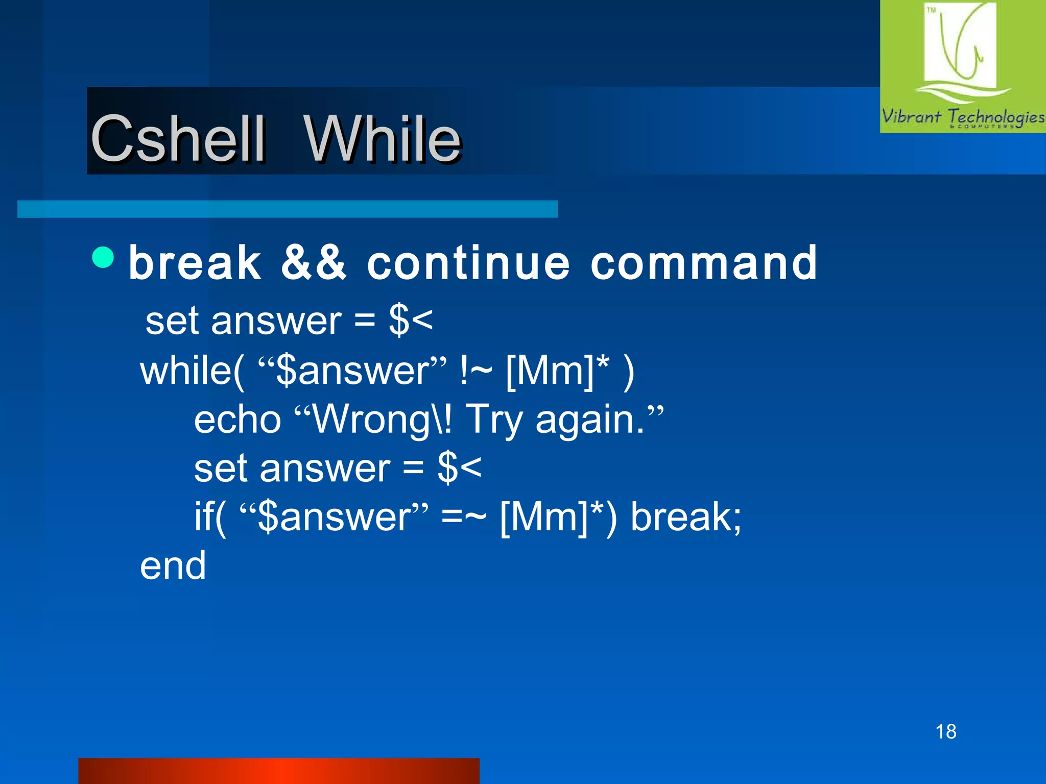 18 
CCsshheellll WWhhiillee 
break && continue command 
set answer = $< 
while( “$answer” !~ [Mm]* ) 
echo “Wrong! Try again.” 
set answer = $< 
if( “$answer” =~ [Mm]*) break; 
end 
 