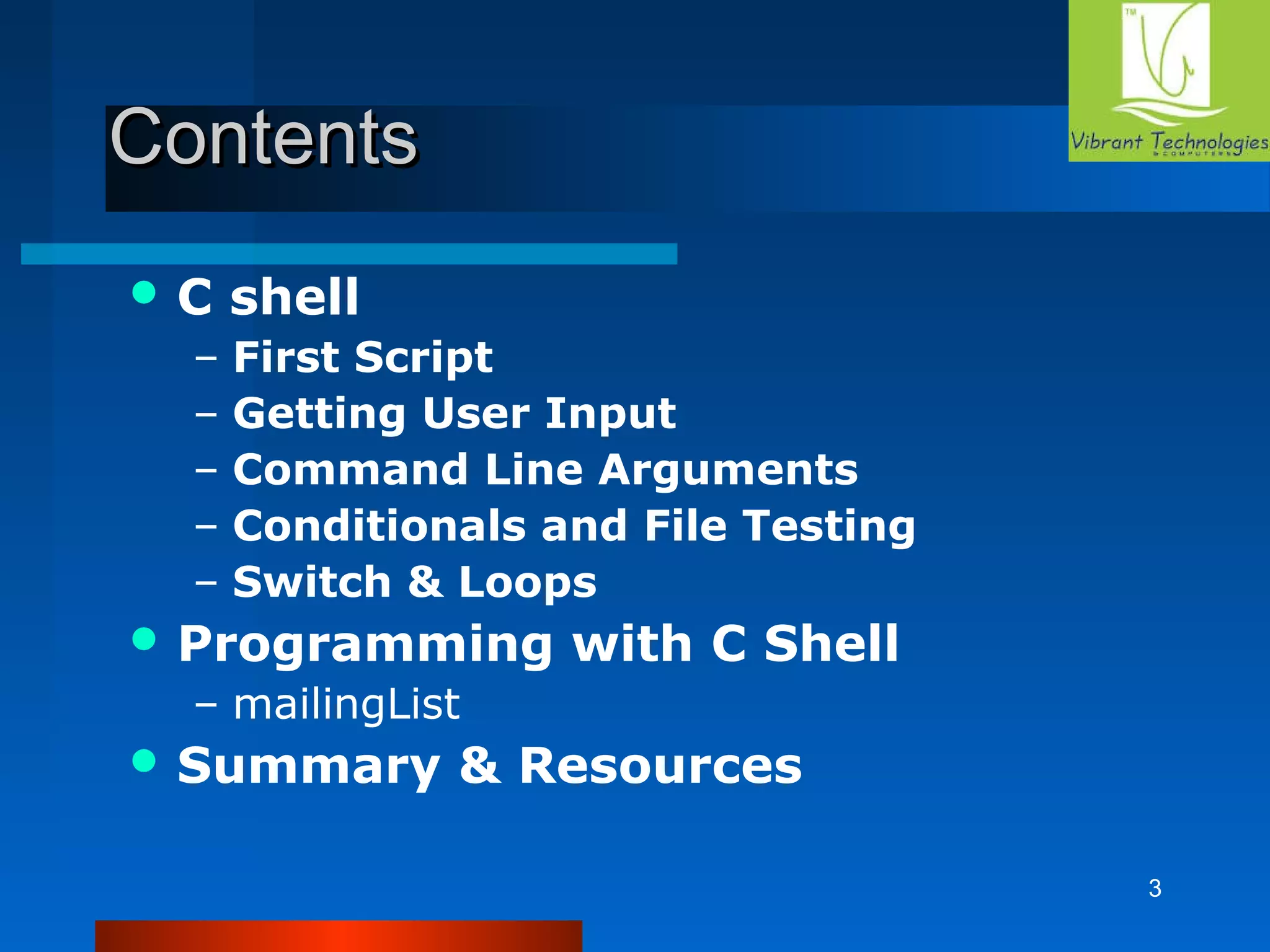3 
CCoonntteennttss 
C shell 
– First Script 
– Getting User Input 
– Command Line Arguments 
– Conditionals and File Testing 
– Switch & Loops 
Programming with C Shell 
– mailingList 
Summary & Resources 
 