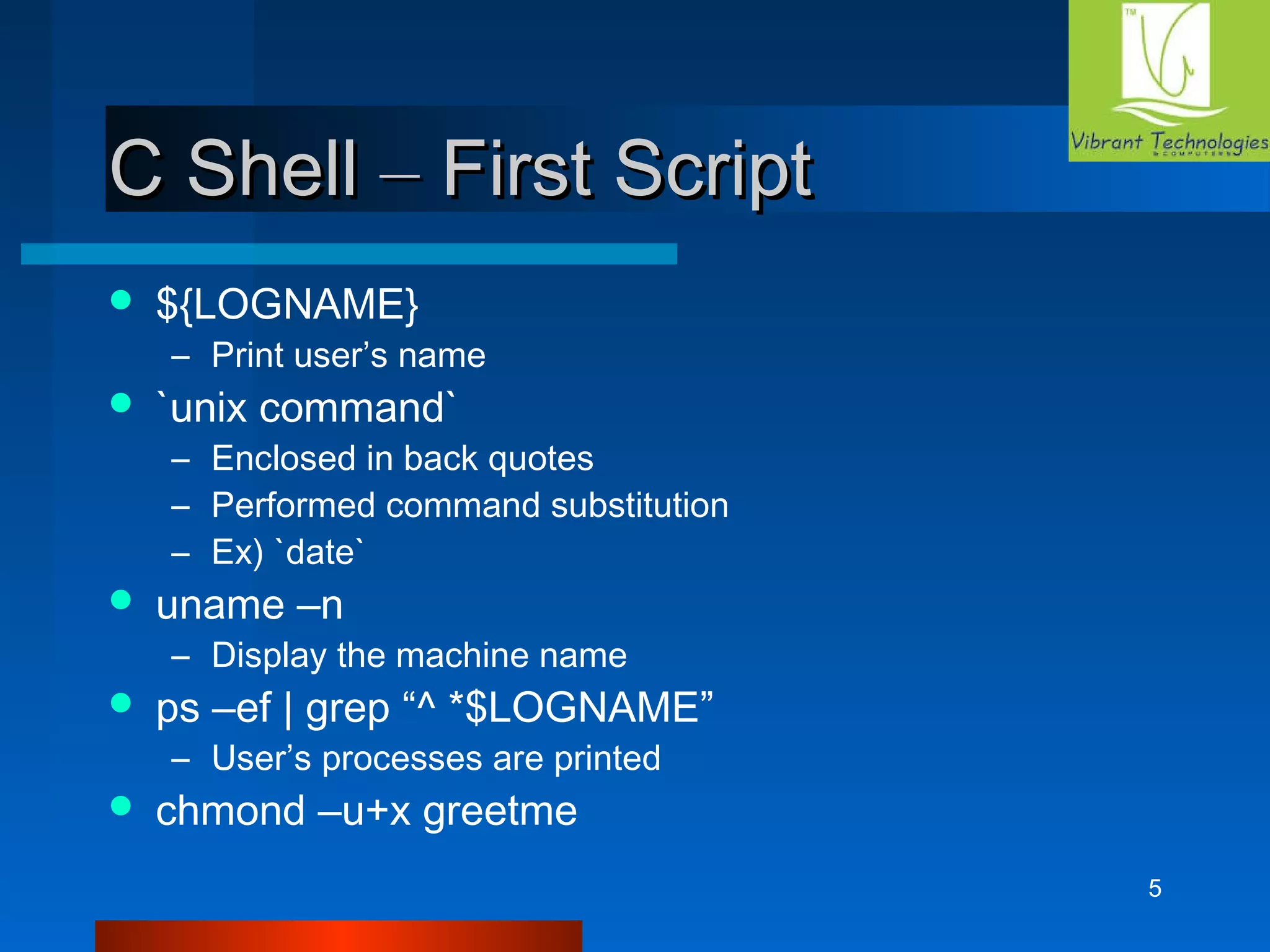 5 
CC SShheellll –– FFiirrsstt SSccrriipptt 
 ${LOGNAME} 
– Print user’s name 
 `unix command` 
– Enclosed in back quotes 
– Performed command substitution 
– Ex) `date` 
 uname –n 
– Display the machine name 
 ps –ef | grep “^ *$LOGNAME” 
– User’s processes are printed 
 chmond –u+x greetme 
 