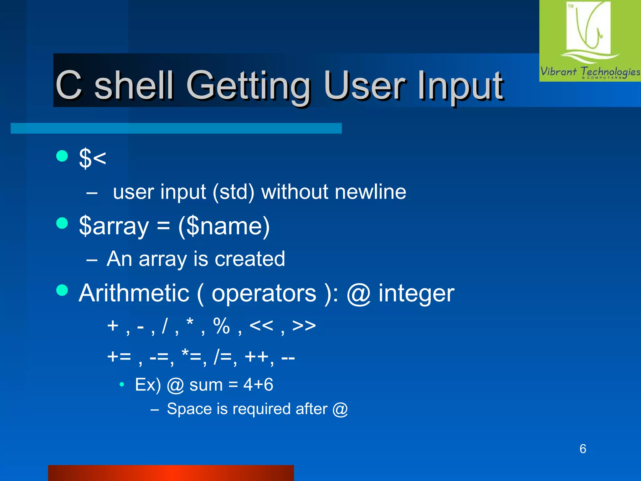 6 
CC sshheellll GGeettttiinngg UUsseerr IInnppuutt 
$< 
– user input (std) without newline 
$array = ($name) 
– An array is created 
Arithmetic ( operators ): @ integer 
+ , - , / , * , % , << , >> 
+= , -=, *=, /=, ++, -- 
• Ex) @ sum = 4+6 
– Space is required after @ 
 