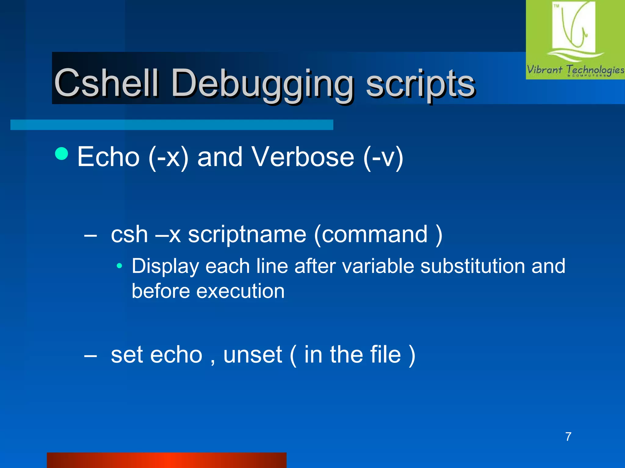 7 
CCsshheellll DDeebbuuggggiinngg ssccrriippttss 
Echo (-x) and Verbose (-v) 
– csh –x scriptname (command ) 
• Display each line after variable substitution and 
before execution 
– set echo , unset ( in the file ) 
 