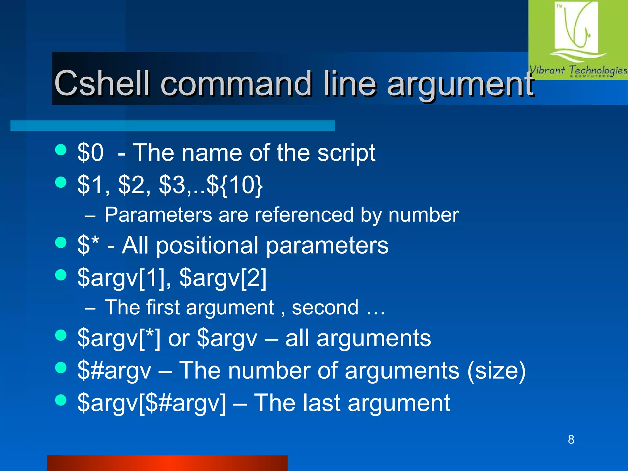 8 
c Cshell coommmmaanndd lliinnee aarrgguummeenntt 
$0 - The name of the script 
$1, $2, $3,..${10} 
– Parameters are referenced by number 
$* - All positional parameters 
$argv[1], $argv[2] 
– The first argument , second … 
$argv[*] or $argv – all arguments 
$#argv – The number of arguments (size) 
$argv[$#argv] – The last argument 
 