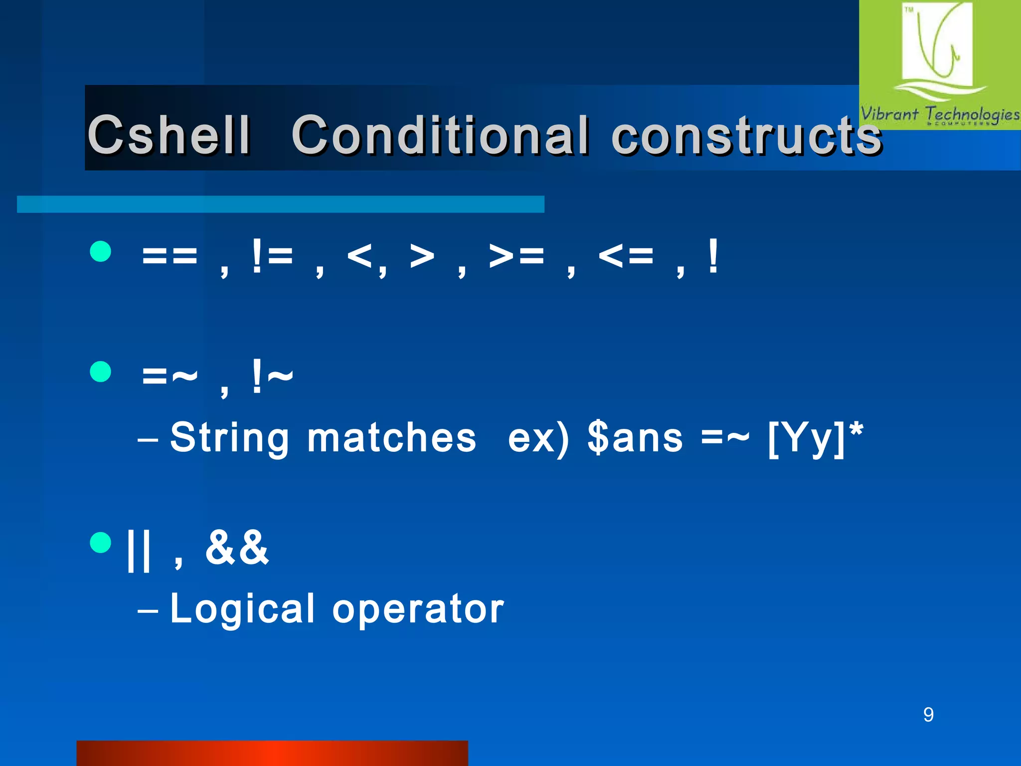 9 
Cshell Conditional ccoonnssttrruuccttss 
 == , != , <, > , >= , <= , ! 
 =~ , !~ 
– String matches ex) $ans =~ [Yy]* 
|| , && 
– Logical operator 
 