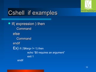 10 
CCsshheellll iiff eexxaammpplleess 
IIff(( eexxpprreessssiioonn )) tthheenn 
CCoommmmaanndd 
eellssee 
CCoommmmaanndd 
eennddiiff 
Ex) if ( $#argv != 1) then 
echo “$0 requires an argument” 
exit 1 
endif 
 