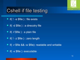 13 
CCsshheellll iiff ffiillee tteessttiinngg 
 if( ! –e $file ) : file exists 
 if( -d $file ) : a direcotry file 
 if( -f $file ) : a plain file 
 if( ! –z $file ) : zero length 
 if( -r $file && -w $file): readable and writable 
 if( -x $file ): executable 
 