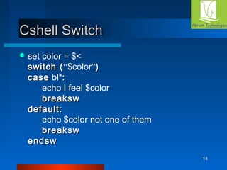 14 
CCsshheellll SSwwiittcchh 
set color = $< 
sswwiittcchh ((“$color”)) 
ccaassee bl*:: 
echo I feel $color 
bbrreeaakkssww 
ddeeffaauulltt:: 
echo $color not one of them 
bbrreeaakkssww 
eennddssww 
 